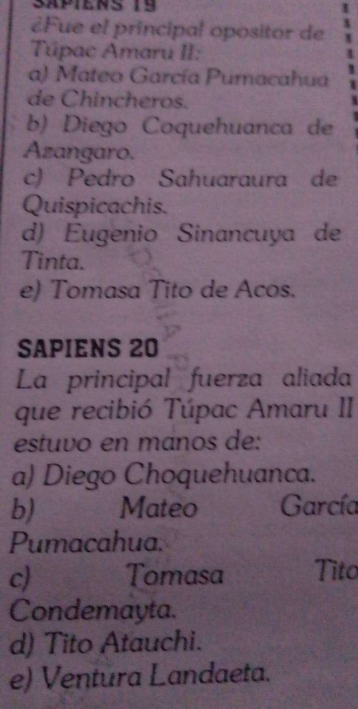 Sapilns 19
¿Fue el principal opositor de
Túpac Amaru II:
a) Mateo García Pumacahua
de Chincheros.
b) Diego Coquehuanca de
Azangaro.
c) Pedro Sahuaraura de
Quispicachis.
d) Eugenio Sinancuya de
Tinta.
e) Tomasa Tito de Acos.
SAPIENS 20
La principal fuerza aliada
que recibió Túpac Amaru II
estuvo en mános de:
a) Diego Choquehuanca.
b) Mateo García
Pumacahua.
c) Tomasa
Tito
Condemayta.
d) Tito Atauchi.
e) Ventura Landaeta.