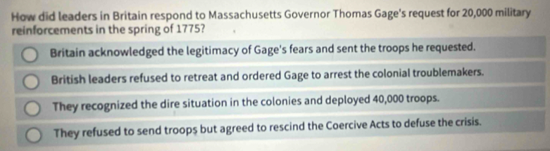 How did leaders in Britain respond to Massachusetts Governor Thomas Gage's request for 20,000 military
reinforcements in the spring of 1775?
Britain acknowledged the legitimacy of Gage's fears and sent the troops he requested.
British leaders refused to retreat and ordered Gage to arrest the colonial troublemakers.
They recognized the dire situation in the colonies and deployed 40,000 troops.
They refused to send troops but agreed to rescind the Coercive Acts to defuse the crisis.