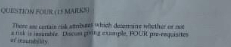 QUESTION FOUR (15 MARKS ) 
There are certain risk attributet which determine whether or not 
a risk is insurable. Discuss gring example, FOUR pre-requisites 
inf ensurability