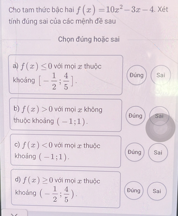 Cho tam thức bậc hai f(x)=10x^2-3x-4. Xét
tính đúng sai của các mệnh đề sau
Chọn đúng hoặc sai
a) f(x)≤ 0 với mọi x thuộc
khoảng [- 1/2 ; 4/5 ].
Đúng Sai
b) f(x)>0 với mọi x không
Đúng Sai
thuộc khoảng (-1;1). 
c) f(x)<0</tex> với mọi x thuộc
khoảng (-1;1).
Đúng Sai
d) f(x)≥ 0 với mọi x thuộc
Đúng
khoảng (- 1/2 ; 4/5 ). Sai