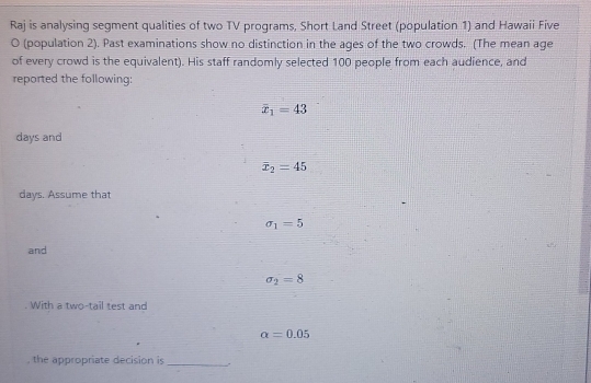 Raj is analysing segment qualities of two TV programs, Short Land Street (population 1) and Hawaii Five 
O (population 2). Past examinations show no distinction in the ages of the two crowds. (The mean age 
of every crowd is the equivalent). His staff randomly selected 100 people from each audience, and 
reported the following:
overline x_1=43
days and
overline x_2=45
days. Assume that
sigma _1=5
and
sigma _2=8. With a two-tail test and
alpha =0.05
, the appropriate decision is_