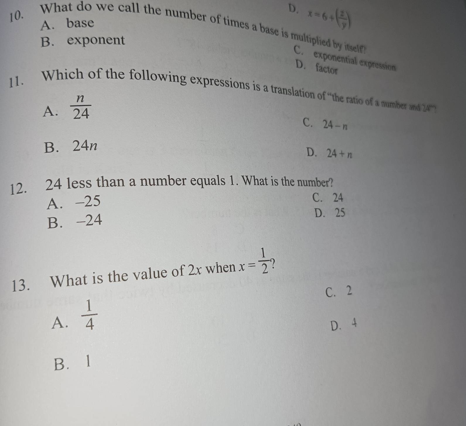 D. x=6+( z/y )
A. base
10. What do we call the number of times a base is multiplied by itself?
B. exponent
C. exponential expression
D. factor
11. Which of the following expressions is a translation of “the ratio of a number and 24° )
A.  n/24 
C. 24-n
B. 24n
D. 24+n
12. 24 less than a number equals 1. What is the number?
A. -25
C. 24
B. -24
D. 25
13. What is the value of 2x when x= 1/2  1
C. 2
A.  1/4 
D. 4
B. l