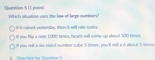 Which situation uses the law of large numbers?
If it rained yesterday, then it will rain today.
If you flip a coin 1000 times, heads will come up about 500 times.
If you roll a six-sided number cube 5 times, you'll roll a 6 about 5 times.
View hint for Question 5