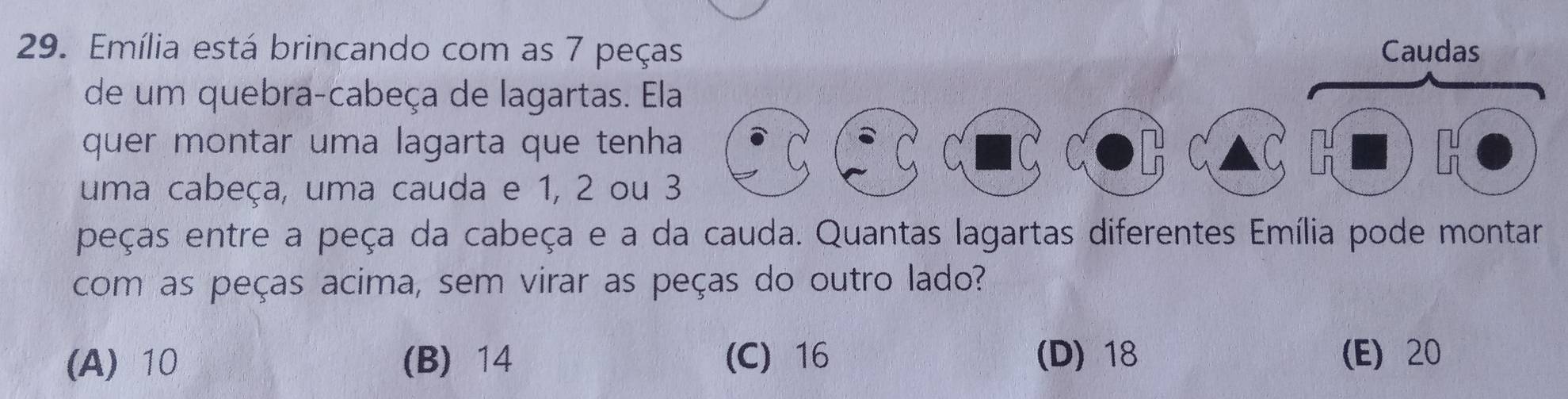 Emília está brincando com as 7 peças Caudas
de um quebra-cabeça de lagartas. E
quer montar uma lagarta que tenh
uma cabeça, uma cauda e 1, 2 ou
peças entre a peça da cabeça e a da cauda. Quantas lagartas diferentes Emília pode montar
com as peças acima, sem virar as peças do outro lado?
(A) 10 (B) 14 (C) 16 (D) 18 (E) 20