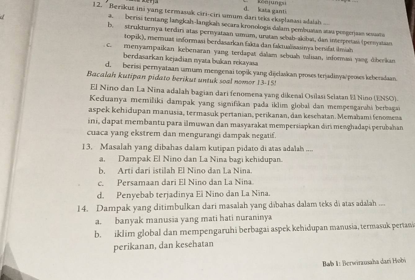 a Kerja  könjungsi
d. kata ganti
12. * Berikut ini yang termasuk ciri-ciri umum dari teks eksplanasi adaiah ....
d
a.berisi tentang langkah-langkah secara kronologis dalam pembuatan atau pengerjaan sesuatu
b. strukturnya terdiri atas pernyataan umum, urutan scbab-akibat, dan interpretasi (pernyataan
topik), memuat informasi berdasarkan fakta dan faktualisasinya bersifat ilmiah
c. menyampaikan kebenaran yang terdapat dalam sebuah tulisan, informasi yang diberikan
berdasarkan kejadian nyata bukan rekayasa
d. berisi pernyataan umum mengenai topik yang dijelaskan proses terjadinya/proses keberadaan.
Bacalah kutipan pidato berikut untuk soal nomor 13-15!
El Nino dan La Nina adalah bagian dari fenomena yang dikenal Osilasi Selatan El Nino (ENSO).
Keduanya memiliki dampak yang signifikan pada iklim global dan mempengaruhi berbagai
aspek kehidupan manusia, termasuk pertanian, perikanan, dan kesehatan. Memahami fenomena
ini, dapat membantu para ilmuwan dan masyarakat mempersiapkan diri menghadapi perubahan
cuaca yang ekstrem dan mengurangi dampak negatif.
13. Masalah yang dibahas dalam kutipan pidato di atas adalah ....
a. Dampak El Nino dan La Nina bagi kehidupan.
b. Arti dari istilah El Nino dan La Nina.
c. Persamaan dari El Nino dan La Nina.
d. Penyebab terjadinya El Nino dan La Nina.
14. Dampak yang ditimbulkan dari masalah yang dibahas dalam teks di atas adalah ....
a. banyak manusia yang mati hati nuraninya
b. iklim global dan mempengaruhi berbagai aspek kehidupan manusia, termasuk pertani
perikanan, dan kesehatan
Bab 1: Berwirausaha dari Hobi