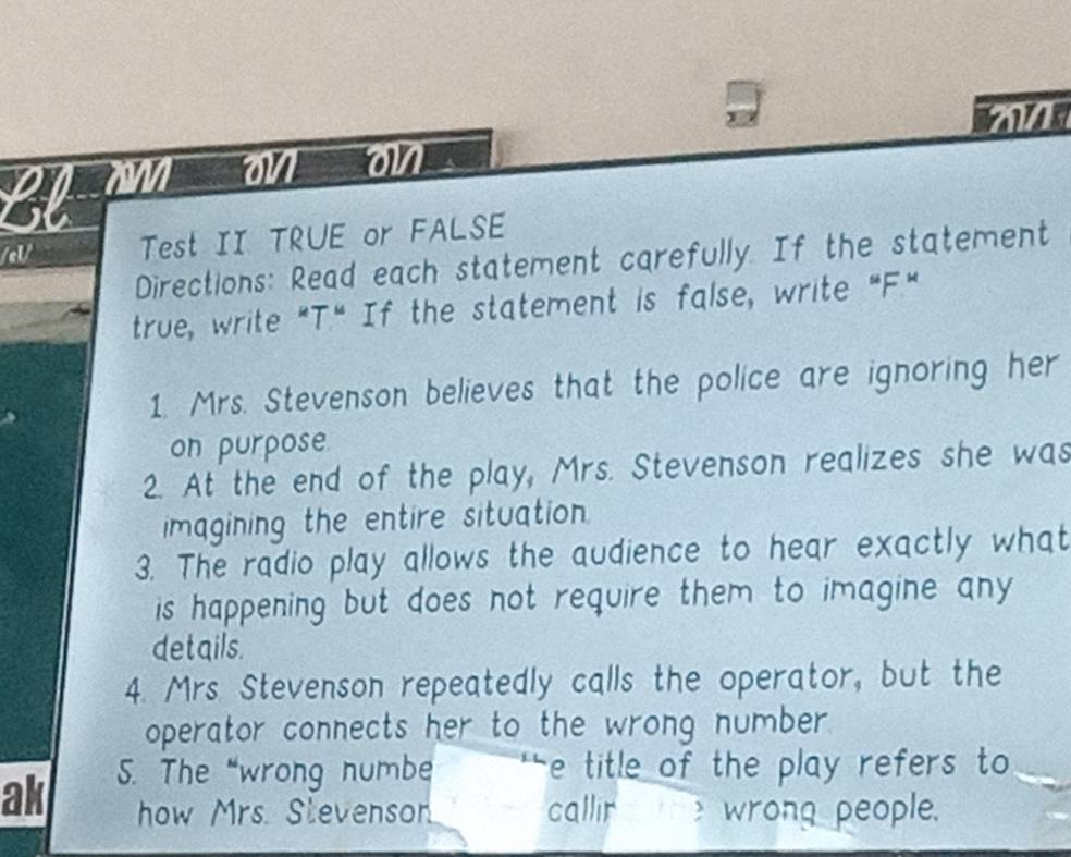 ' 
22 M on on 
/el/ Test II TRUE or FALSE 
Directions: Read each statement carefully. If the statement 
true, write "T." If the statement is false, write "F." 
1. Mrs. Stevenson believes that the police are ignoring her 
on purpose. 
2. At the end of the play, Mrs. Stevenson realizes she was 
magining the entire situation. 
3. The radio play allows the audience to hear exactly what 
is happening but does not require them to imagine any 
details. 
4. Mrs. Stevenson repeatedly calls the operator, but the 
operator connects her to the wrong number . 
ak 5. The “wrong numbe e title of the play refers to 
how Mrs. Stevenson callir e wrong people.