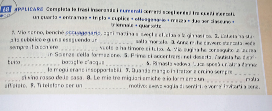 APPLICARE Completa le frasi inserendo i numerali corretti scegliendoli fra quelli elencati. 
un quarto = entrambe = triplo = duplice = ottuagenario - mezzo » due per ciascuno « 
triennale - quartetto 
1. Mio nonno, benché ot tuagenario, ogni mattina si sveglia all'alba e fa ginnastica. 2. L'atleta ha stu- 
pito pubblico e giuria eseguendo un _salto mortale. 3. Anna mi ha davvero stancato: vede 
sempre il bicchiere _vuoto e ha timore di tutto. 4. Mia cugina ha conseguito la laurea 
_in Scienze della formazione. 5. Prima di addentrarsi nel deserto, l'autista ha distri- 
buito_ bottiglie d'acqua _ 6. Rimasto vedovo, Luca sposò un'altra donna: 
. 
_le mogli erano insopportabili. 7. Quando mangio in trattoria ordino sempre_ 
_di vino rosso della casa. 8. Le mie tre migliori amiche e io formiamo un _molto 
affiatato. 9. Ti telefono per un_ motivo: avevo voglia di sentirti e vorrei invitarti a cena.