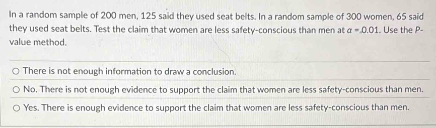 In a random sample of 200 men, 125 said they used seat belts. In a random sample of 300 women, 65 said
they used seat belts. Test the claim that women are less safety-conscious than men at alpha =0.01. Use the P -
value method.
There is not enough information to draw a conclusion.
No. There is not enough evidence to support the claim that women are less safety-conscious than men.
Yes. There is enough evidence to support the claim that women are less safety-conscious than men.