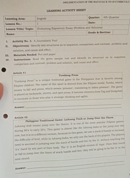 IMPLEMENTATION OF THE MATATAG K TO 10 CURRICULU 
LEARNING ACTIVITY SHEET 
I. Activity No. 1: A Journalistic You! 
II. Objective(s): Identify text structures as to sequence, comparison and contrast, problem and 
solution, and cause and effect. 
III. Materials Needed: Pen and paper 
IV. Instructions: Read the given sample text and identify its structure as to sequence. 
comparison and contrast, problem and solution, and cause and effect. 
Article #1 
Tumbang Preso 
“Tumbang Preso” is a unique traditional game in the Philippines that is favorite among 
Filipino children. The name of this sport is derived from the Filipino words Tumba, which 
means 'to fall' and preso, which means 'prisoner', translating to 'fallen prisoner'. The game 
is played on backyards, streets, and open areas. It borrows elements from Tag and Dodgeball 
to inculcate in those who play it strategic thinking and agility. 
Answer: 
_ 
Article #2 
Philippine Traditional Game: Luksong Tinik or Jump Over the Thorn 
Luksong finik means jump over the thorns. It is one of the most popular Filipino games 
during 80 's to early 20 's. This game is almost like the luksong baka or the jump over the 
cow, but it is in a different version, because in this game, we use a stack of hands to increase 
the difficulty of level, while in luksong baka, we only use the back of the players. The players 
need to succeed in jumping over the stack of hands and feet by the 'it', without touching the 
'it's' hand by any part of their body. The 'it' is an English version of 'taya'. Once they touch 
_ 
or fail to jump over the thorn of stack hands and feet, they will be going to be the 'it' in the 
_ 
next round. 
_ 
Answer: