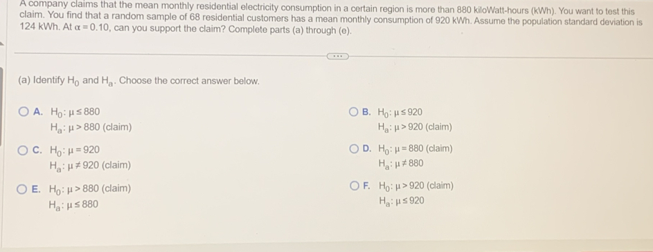 A company claims that the mean monthly residential electricity consumption in a certain region is more than 880 kiloWatt -hours (kWh). You want to test this
claim. You find that a random sample of 68 residential customers has a mean monthly consumption of 920 kWh. Assume the population standard deviation is
124 kWh. At alpha =0.10 , can you support the claim? Complete parts (a) through (e).
(a) Identify H_0 and H_a. Choose the correct answer below.
A. H_0:mu ≤ 880 B. H_0:mu ≤ 920
H_a:mu >880 (claim) H_a:mu >920(cl aim)
D.
C. H_0:mu =920 H_0:mu =880(claim)
H_a:mu != 920 (claim)
H_a:mu != 880
F.
E. H_0:mu >880 (claim) H_0:mu >920 (claim)
H_a:mu ≤ 880
H_a:mu ≤ 920