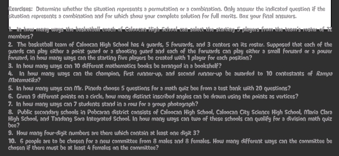 Determine whether the situation represents a permutation or a combination. Only answer the indicated question if the 
situation represents a combination and for which show your complete solution for full merits. Box your final answers. 
4. In how many ways the basketball coach of Caloocan Hioh School can select the starting 5 players from the team's roster of 12
members? 
2. The basketball team of Caloocan High School has 4 guards, 5 forwards, and 3 centers on its roster. Supposed that each of the 
guards can play either a point guard or a shooting guard and each of the forwards can play either a small forward or a power 
forward, in how many ways can the starting five players be created with 1 player for each position? 
3. In how many ways can 10 different mathematics books be arranged in a bookshelf? 
4. In how many ways can the champion, first runner-up, and second runner-up be awarded to 10 contestants of Rampa 
Matematika? 
5. In how many ways can Mr. Pineda choose 5 questions for a math quiz bee from a test bank with 20 questions? 
6. Given 9 different points on a circle, how many distinct inscribed angles can be drawn using the points as vertices? 
7. In how many ways can 7 students stand in a row for a group photograph? 
8. Public secondary schools in Pobcaran district consists of Caloocan High School, Caloocan City Science High School, Maria Clara 
High School, and Tandang Sora Integrated School. In how many ways can two of these schools can qualify for a division math quiz 
bee? 
9. How many four-digit numbers are there which contain at least one digit 3? 
10. 6 people are to be chosen for a new committee from 8 males and 8 females. How many different ways can the committee be 
chosen if there must be at least 4 females on the committee?