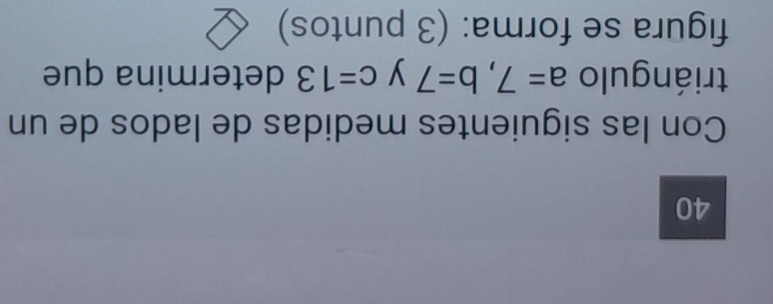 Con las siguientes medidas de lados de un 
triángulo a=7, b=7 y c=13 determina que 
figura se forma: (3 puntos)