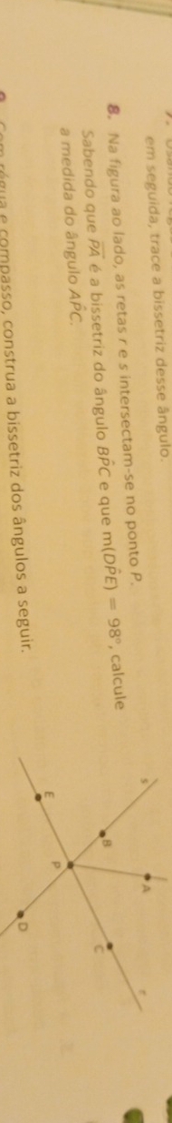 em seguida, trace a bissetriz desse ângulo. 
8. Na figura ao lado, as retas r e s intersectam-se no ponto P. 
Sabendo que overline PA é a bissetriz do ângulo Bhat PC e que m(Dhat PE)=98° , calcule 
a medida do ângulo Ahat PC. 
água compasso, construa a bissetriz dos ângulos a seguir.