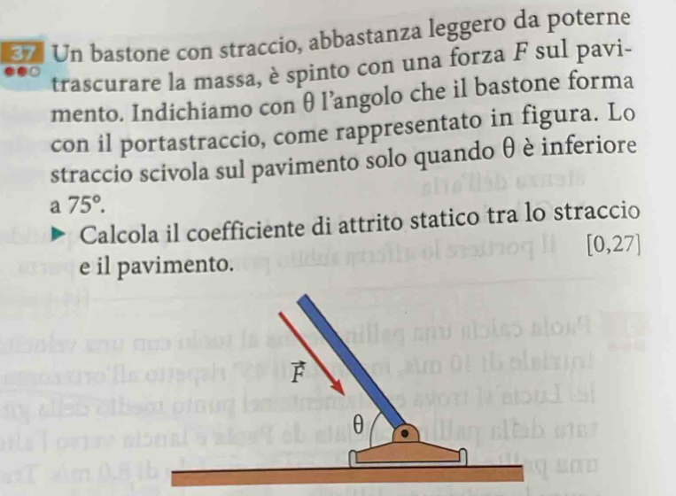 Un bastone con straccio, abbastanza leggero da poterne
trascurare la massa, è spinto con una forza F sul pavi-
mento. Indichiamo con θl’angolo che il bastone forma
con il portastraccio, come rappresentato in figura. Lo
straccio scivola sul pavimento solo quando θ è inferiore
a 75°.
Calcola il coefficiente di attrito statico tra lo straccio
[0,27]
e il pavimento.