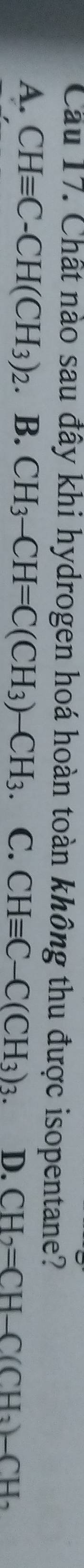 Chất nào sau đây khi hydrogen hoá hoàn toàn không thu được isopentane?
A. CHequiv C-CH(CH_3)_2.B. CH_3-CH=C(CH_3)-CH_3 C. CHequiv C-C(CH_3)_3. D. CH_2=CH-C(CH_3)-CH_2