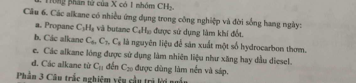 Trong phần tử của X có 1 nhóm CH_2. 
Câu 6. Các alkane có nhiều ứng dụng trong công nghiệp và đời sống hang ngày:
a. Propane C_3H_8 và butane C_4H_10 được sử dụng làm khí đốt.
b. Các alkane C_6, C_7, C_8 là nguyên liệu để sản xuất một số hydrocarbon thơm.
c. Các alkane lỏng được sử dụng làm nhiên liệu như xăng hay dầu diesel.
d. Các alkane từ C_11 đến C_20 được dùng làm nến và sáp.
Phần 3 Câu trắc nghiệm vệu cầu trả lời ngắn