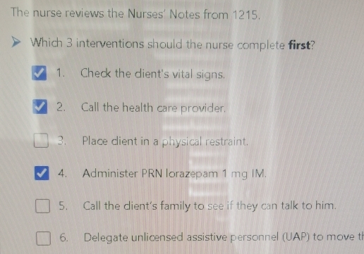 The nurse reviews the Nurses' Notes from 1215.
Which 3 interventions should the nurse complete first?
1. Check the client's vital signs.
2. Call the health care provider.
3. Place client in a physical restraint.
4. Administer PRN lorazepam 1 mg IM.
5. Call the dient's family to see if they can talk to him.
6. Delegate unlicensed assistive personnel (UAP) to move t