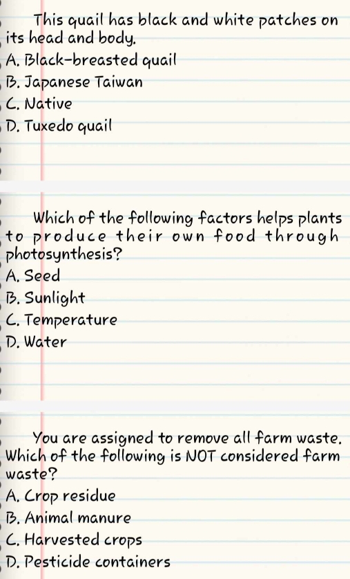 This quail has black and white patches on
its head and body.
A. Black-breasted quail
B. Japanese Taiwan
C. Native
D. Tuxedo quail
Which of the following factors helps plants
to produce their own food throug 
photosynthesis?
A. Seed
B. Sunlight
C. Temperature
D. Water
You are assigned to remove all farm waste.
Which of the following is NOT considered farm
waste?
A. Crop residue
B. Animal manure
C. Harvested crops
D. Pesticide containers