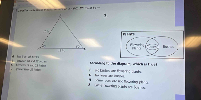 Jennifer made these measurements on △ ABC. BC must be —
2.
A less than 10 inches
B between 10 and 12 inches According to the diagram, which is true?
C between 12 and 22 inches
D greater than 22 inches F No bushes are flowering plants.
G No roses are bushes.
H Some roses are not flowering plants.
] Some flowering plants are bushes.