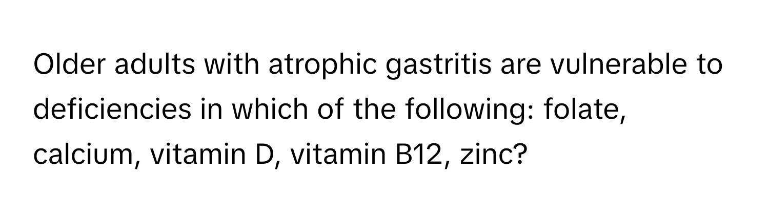 Older adults with atrophic gastritis are vulnerable to deficiencies in which of the following: folate, calcium, vitamin D, vitamin B12, zinc?