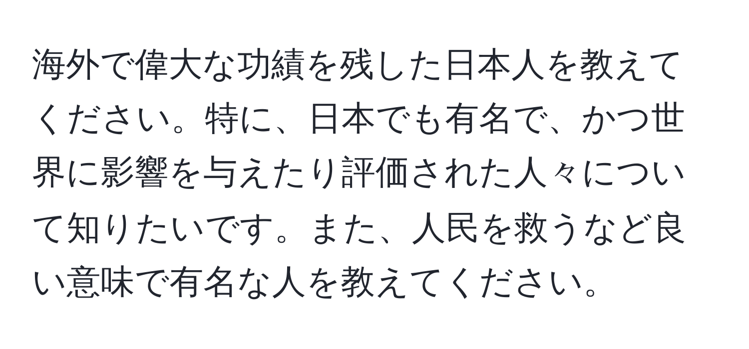 海外で偉大な功績を残した日本人を教えてください。特に、日本でも有名で、かつ世界に影響を与えたり評価された人々について知りたいです。また、人民を救うなど良い意味で有名な人を教えてください。