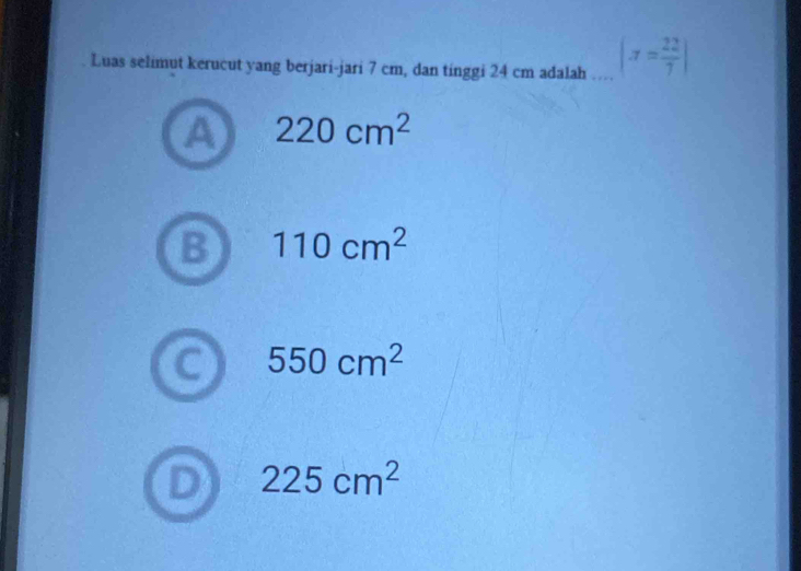 Luas selimut kerucut yang berjari-jari 7 cm, dan tinggi 24 cm adalah … |π = 22/7 |
a 220cm^2
110cm^2
550cm^2
225cm^2