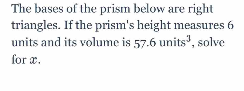 The bases of the prism below are right 
triangles. If the prism's height measures 6
units and its volume is 57.6 units^3 , solve 
for x.