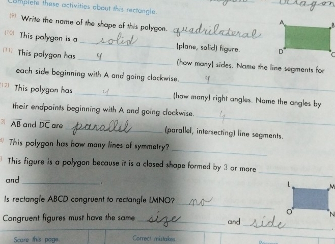 Complete these activities about this rectangle. 
 Write the name of the shape of this polygon. 
(10) This polygon is a __(plane, solid) figure. 
(11) This polygon has _(how many) sides. Name the line segments for 
_ 
each side beginning with A and going clockwise. 
12) This polygon has _(how many) right angles. Name the angles by 
_ 
their endpoints beginning with A and going clockwise. 
3) overline AB and overline DC are _(parallel, intersecting) line segments. 
_ 
This polygon has how many lines of symmetry? 
_ 
This figure is a polygon because it is a closed shape formed by 3 or more 
and_ 
. 
_ 
Is rectangle ABCD congruent to rectangle LMNO? 
_ 
Congruent figures must have the same _and 
. 
Score this page. Correct mistakes.