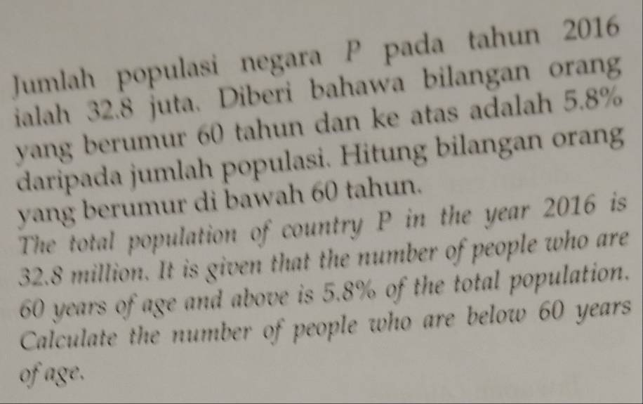 Jumlah populasi negara P pada tahun 2016 
ialah 32.8 juta. Diberi bahawa bilangan orang 
yang berumur 60 tahun dan ke atas adalah 5.8%
daripada jumlah populasi. Hitung bilangan orang 
yang berumur di bawah 60 tahun. 
The total population of country P in the year 2016 is
32.8 million. It is given that the number of people who are
60 years of age and above is 5.8% of the total population. 
Calculate the number of people who are below 60 years
of age.