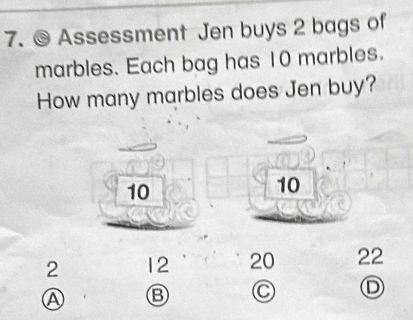 Assessment Jen buys 2 bags of 
marbles. Each bag has 10 marbles. 
How many marbles does Jen buy?
10
10
22
2
12
20
D 
Ⓐ 
Ⓑ 
C