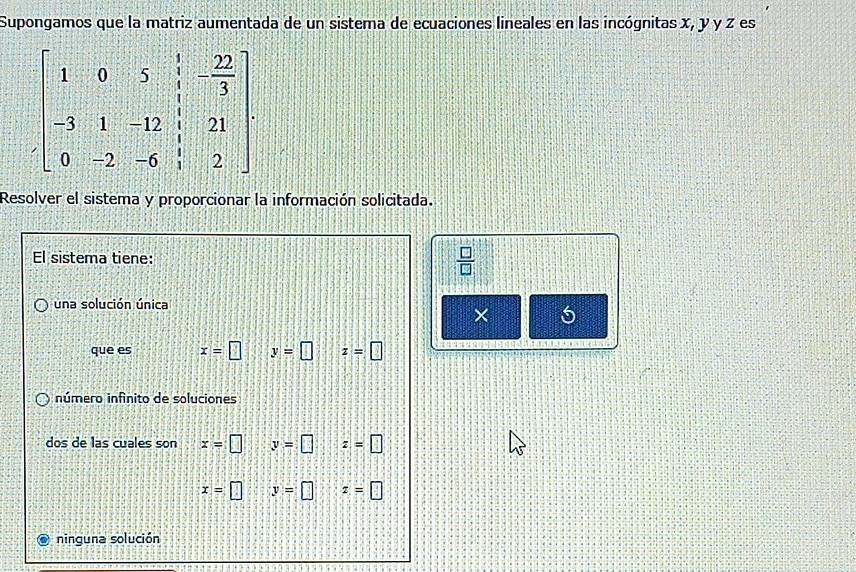 Supongamos que la matriz aumentada de un sistema de ecuaciones lineales en las incógnitas x, y y z es
Resolver el sistema y proporcionar la información solicitada.
El sistema tiene:  □ /□  
una solución única
× 5
que es x=□ y=□ z=□
número infinito de soluciones
dos de las cuales son x=□ y=□ z=□
x=□ y=□ z=□
ninguna solución