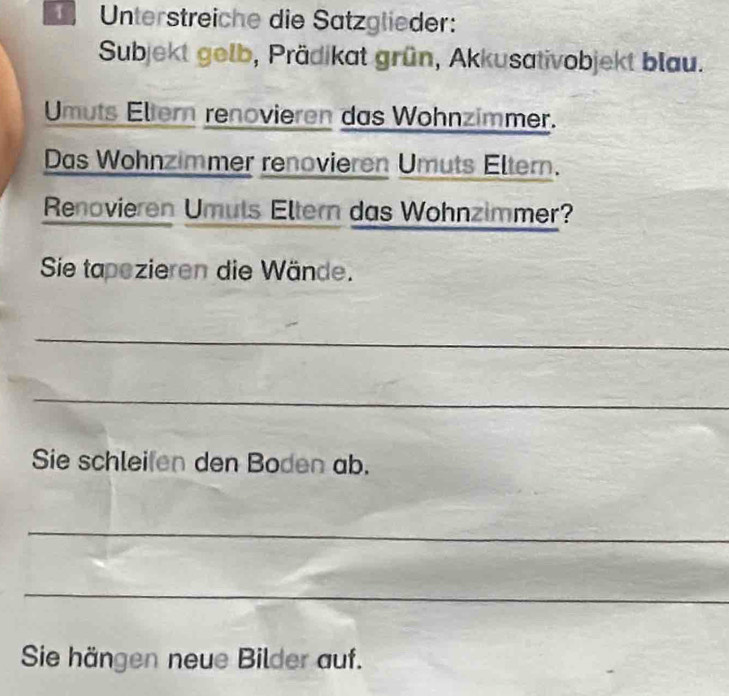 Unterstreiche die Sätzglieder: 
Subjekt gelb, Prädikat grün, Akkusativobjekt blau. 
Umuts Eltern renovieren das Wohnzimmer. 
Das Wohnzimmer renovieren Umuts Eltern. 
Renovieren Umuts Eltern das Wohnzimmer? 
Sie tapezieren die Wände. 
_ 
_ 
Sie schleifen den Boden ab. 
_ 
_ 
Sie hängen neue Bilder auf.