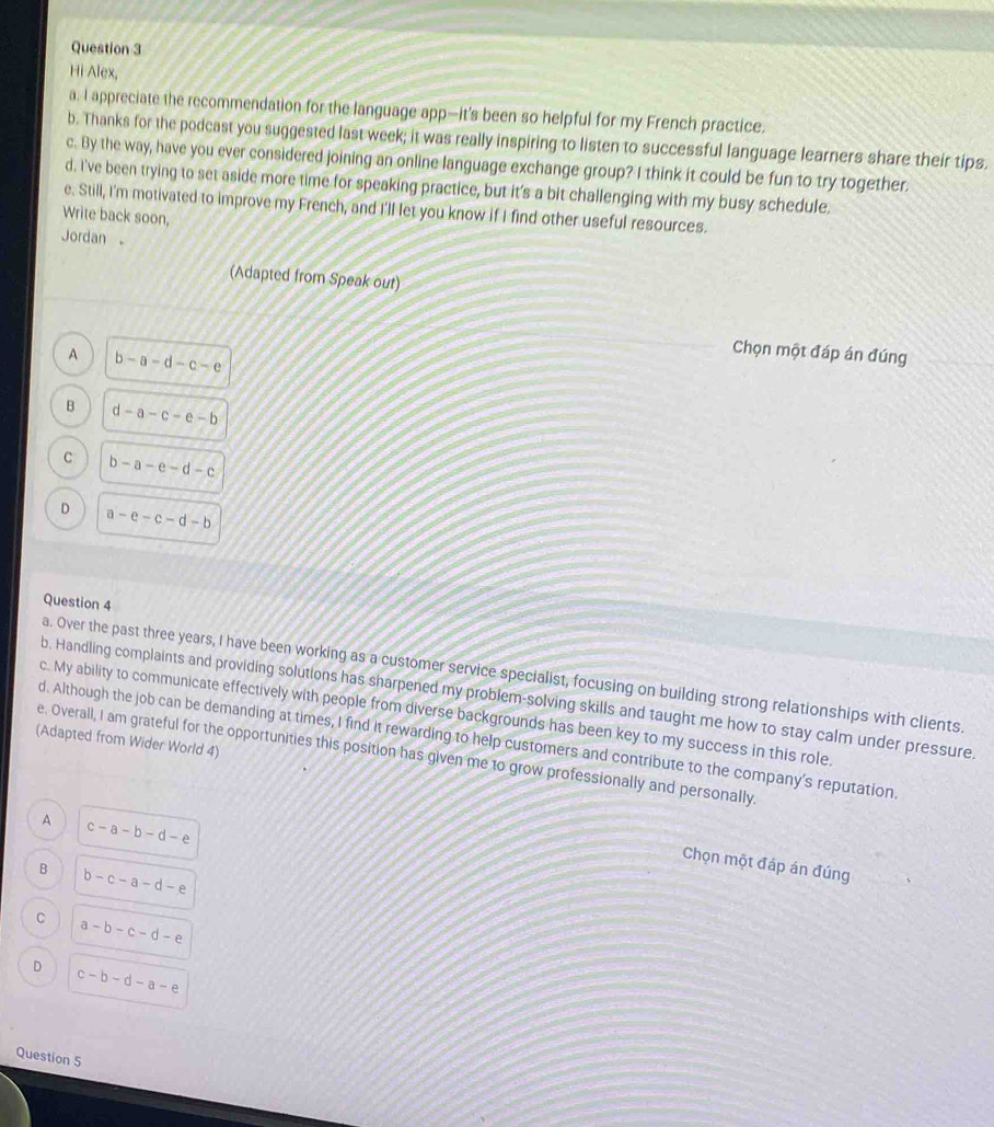 Hi Alex,
a. I appreciate the recommendation for the language app—it’s been so helpful for my French practice.
b. Thanks for the podcast you suggested last week; it was really inspiring to listen to successful language learners share their tips.
c. By the way, have you ever considered joining an online language exchange group? I think it could be fun to try together.
d. I've been trying to set aside more time for speaking practice, but it’s a bit challenging with my busy schedule,
e. Still, I'm motivated to improve my French, and I'll let you know if I find other useful resources.
Write back soon,
Jordan 。
(Adapted from Speak out)
A b-a-d-c-e
Chọn một đáp án đúng
B d-a-c-e-b
C b-a-e-d-c
D a-e-c-d-b
Question 4
a. Over the past three years, I have been working as a customer service specialist, focusing on building strong relationships with clients.
b. Handling complaints and providing solutions has sharpened my problem-solving skills and taught me how to stay calm under pressure
c. My ability to communicate effectively with people from diverse backgrounds has been key to my success in this role.
d. Although the job can be demanding at times, I find it rewarding to help customers and contribute to the company's reputation
(Adapted from Wider World 4)
e. Overall, I am grateful for the opportunities this position has given me to grow professionally and personally.
A c-a-b-d-e
Chọn một đáp án đúng
B b-c-a-d-e
C a-b-c-d-e
D c-b-d-a-e
Question 5