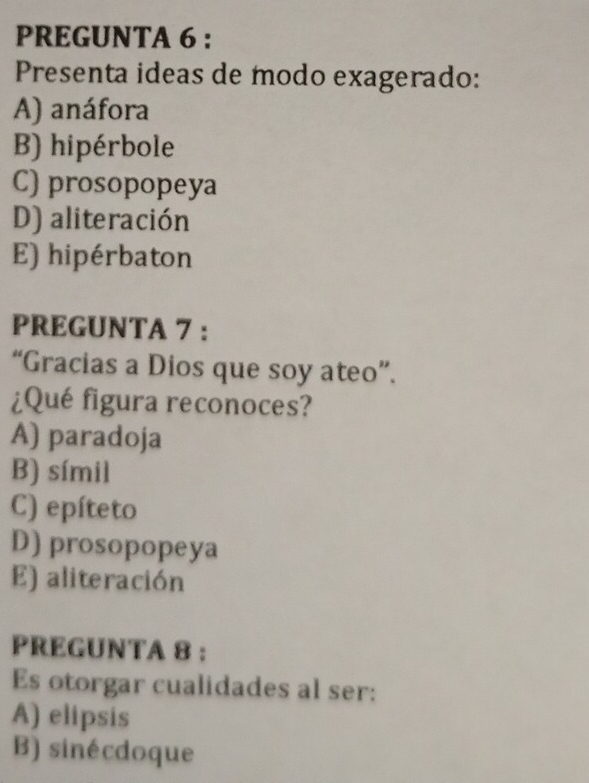 PREGUNTA 6 :
Presenta ideas de modo exagerado:
A) anáfora
B) hipérbole
C) prosopopeya
D) aliteración
E) hipérbaton
PREGUNTA 7 :
“Gracias a Dios que soy ateo”.
¿Qué figura reconoces?
A) paradoja
B) símil
C) epíteto
D) prosopopeya
E) aliteración
PREGUNTA 8 :
Es otorgar cualidades al ser:
A) elipsis
B) sinécdoque