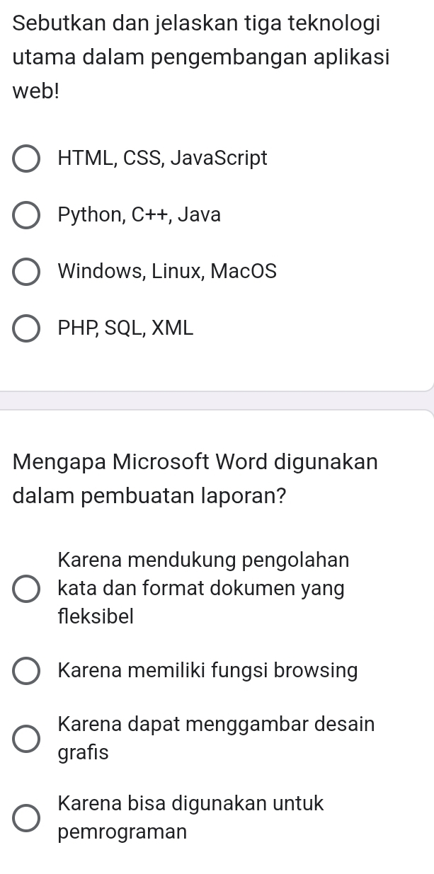 Sebutkan dan jelaskan tiga teknologi
utama dalam pengembangan aplikasi
web!
HTML, CSS, JavaScript
Python, C++, -, Java
Windows, Linux, MacOS
PHP, SQL, XML
Mengapa Microsoft Word digunakan
dalam pembuatan laporan?
Karena mendukung pengolahan
kata dan format dokumen yang
fleksibel
Karena memiliki fungsi browsing
Karena dapat menggambar desain
grafis
Karena bisa digunakan untuk
pemrograman