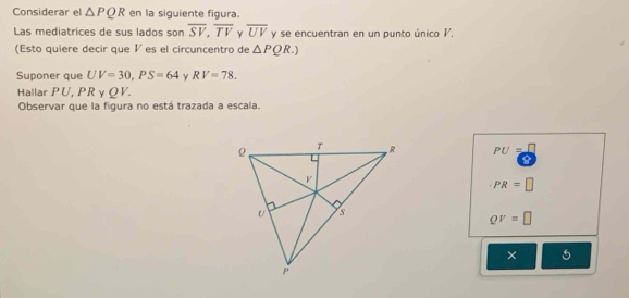 Considerar el △ PQR en la siguiente figura.
Las mediatrices de sus lados son overline SV, overline TV γ overline UV y se encuentran en un punto único V.
(Esto quiere decir que ½ es el circuncentro de △ PQR.) 
Suponer que UV=30, PS=64 γ RV=78. 
Hallar PU, PR y QV. 
Observar que la figura no está trazada a escala.
PU=□
PR=□
QV=□
×