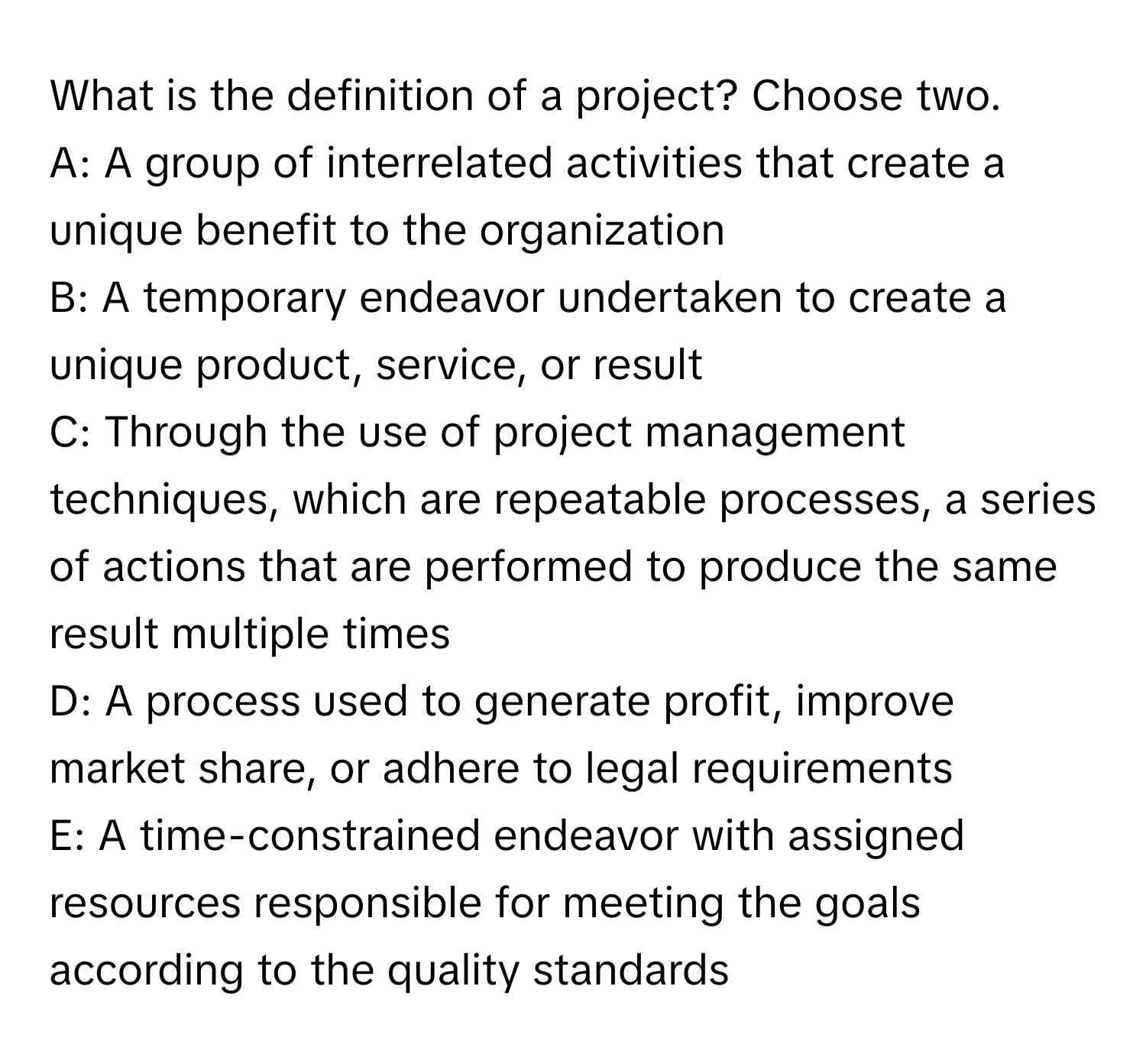 What is the definition of a project? Choose two.

A: A group of interrelated activities that create a unique benefit to the organization 
B: A temporary endeavor undertaken to create a unique product, service, or result 
C: Through the use of project management techniques, which are repeatable processes, a series of actions that are performed to produce the same result multiple times 
D: A process used to generate profit, improve market share, or adhere to legal requirements 
E: A time-constrained endeavor with assigned resources responsible for meeting the goals according to the quality standards