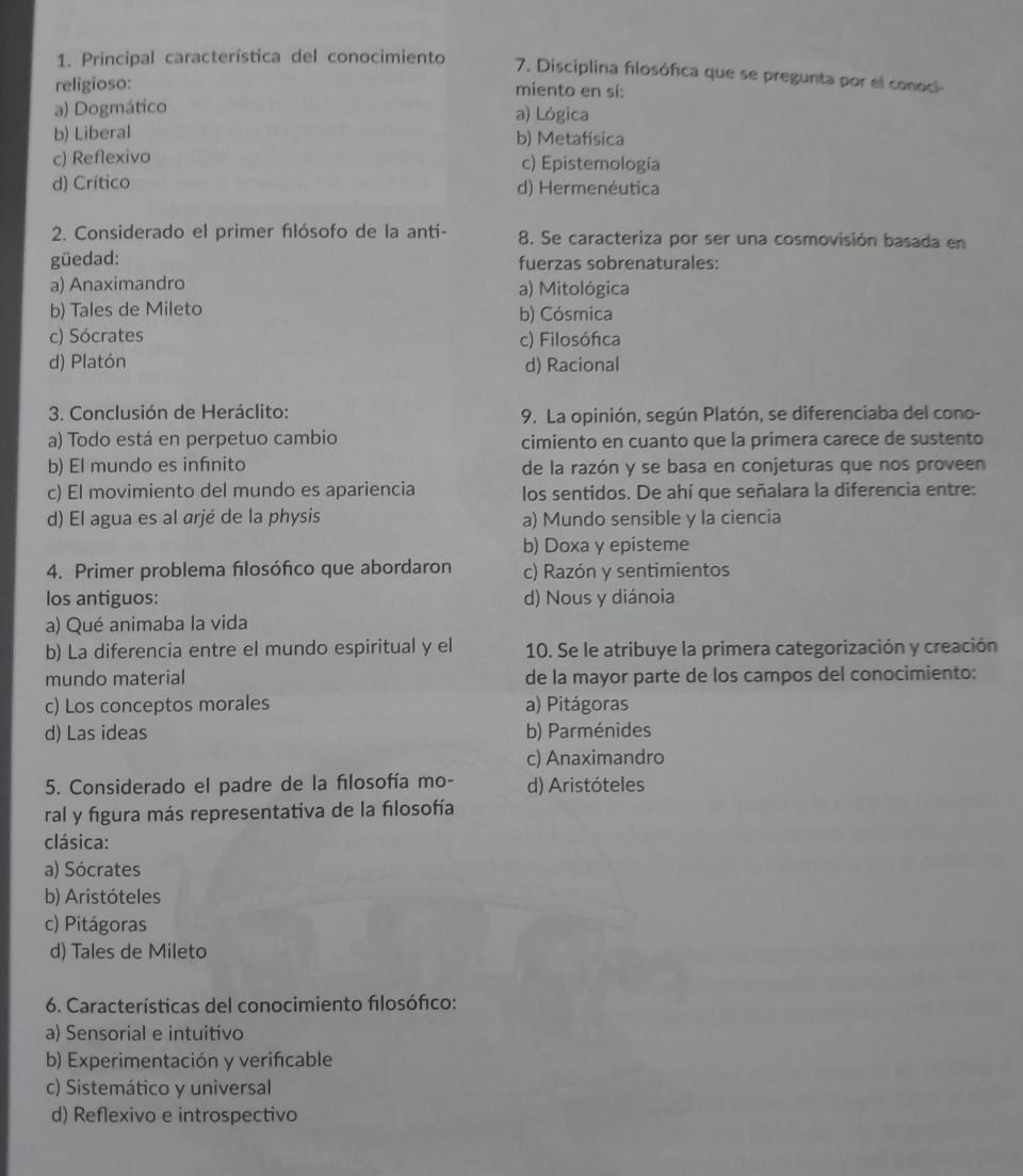 Principal característica del conocimiento 7. Disciplina flosófica que se pregunta por el conoci
religioso: miento en sí:
a) Dogmático a) Lógica
b) Liberal b) Metafísica
c) Reflexivo c) Epistemología
d) Crítico d) Hermenéutica
2. Considerado el primer fılósofo de la anti- 8. Se caracteriza por ser una cosmovisión basada en
güedad: fuerzas sobrenaturales:
a) Anaximandro a) Mitológica
b) Tales de Mileto b) Cósmica
c) Sócrates c) Filosófica
d) Platón d) Racional
3. Conclusión de Heráclito: 9. La opinión, según Platón, se diferenciaba del cono-
a) Todo está en perpetuo cambio cimiento en cuanto que la primera carece de sustento
b) El mundo es infnito de la razón y se basa en conjeturas que nos proveen
c) El movimiento del mundo es apariencia los sentidos. De ahí que señalara la diferencia entre:
d) El agua es al arjé de la physis a) Mundo sensible y la ciencia
b) Doxa y episteme
4. Primer problema flosófico que abordaron c) Razón y sentimientos
los antiguos: d) Nous y diánoia
a) Qué animaba la vida
b) La diferencia entre el mundo espiritual y el 10. Se le atribuye la primera categorización y creación
mundo material de la mayor parte de los campos del conocimiento:
c) Los conceptos morales a) Pitágoras
d) Las ideas b) Parménides
c) Anaximandro
5. Considerado el padre de la fılosofía mo- d) Aristóteles
ral y figura más representativa de la filosofía
clásica:
a) Sócrates
b) Aristóteles
c) Pitágoras
d) Tales de Mileto
6. Características del conocimiento flosófico:
a) Sensorial e intuitivo
b) Experimentación y verifcable
c) Sistemático y universal
d) Reflexivo e introspectivo