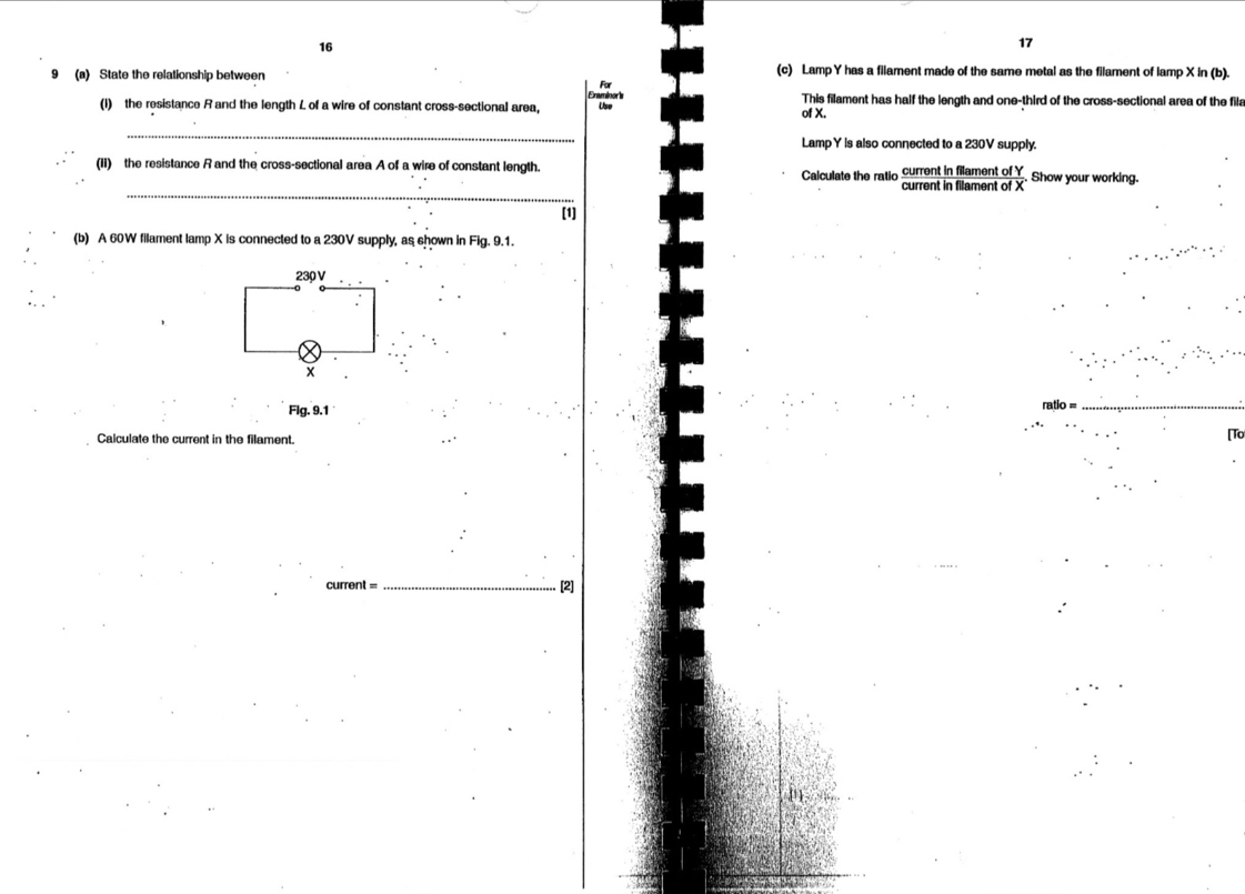 16 
17 
9 (a) State the relationship between For (c) Lamp Y has a filament made of the same metal as the filament of lamp X in (b). 
Eraminork This filament has half the length and one-third of the cross-sectional area of the fila 
(1) the resistance R and the length L of a wire of constant cross-sectional area, Use of X. 
_ 
Lamp Y is also connected to a 230V supply. 
(II) the resistance Rand the cross-sectional area A of a wire of constant length. Calculate the ratio current in filament of Y. Show your working. 
_ 
current in filament of X
[1] 
(b) A 60W filament lamp X is connected to a 230V supply, as shown in Fig. 9.1.
230 V
x
Flg. 9.1 
Calculate the current in the filament. 
[To 
current =_ . [2]