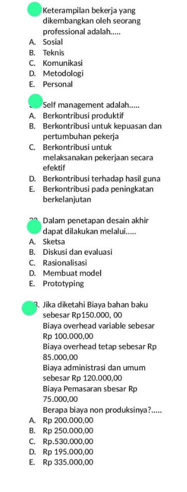 Keterampilan bekerja yang
dikembangkan oleh seorang
professional adalah.....
A. Sosial
B. Teknis
C. Komunikasi
D. Metodologi
E. Personal
Self management adalah.....
A. Berkontribusi produktif
B. Berkontribusi untuk kepuasan dan
pertumbuhan pekerja
C. Berkontribusi untuk
melaksanakan pekerjaan secara
efektif
D. Berkontribusi terhadap hasil guna
E. Berkontribusi pada peningkatan
berkelanjutan
Dalam penetapan desain akhir
dapat dilakukan melalui.....
A. Sketsa
B. Diskusi dan evaluasi
C. Rasionalisasi
D. Membuat model
E. Prototyping
3. Jika diketahi Biaya bahan baku
sebesar Rp150.000, 00
Biaya overhead variable sebesar
Rp 100.000,00
Biaya overhead tetap sebesar Rp
85.000,00
Biaya administrasi dan umum
sebesar Rp 120.000,00
Biaya Pemasaran sbesar Rp
75.000,00
Berapa biaya non produksinya?.....
A. Rp 200.000,00
B. Rp 250.000,00
C. Rp.530.000,00
D. Rp 195.000,00
E. Rp 335.000,00