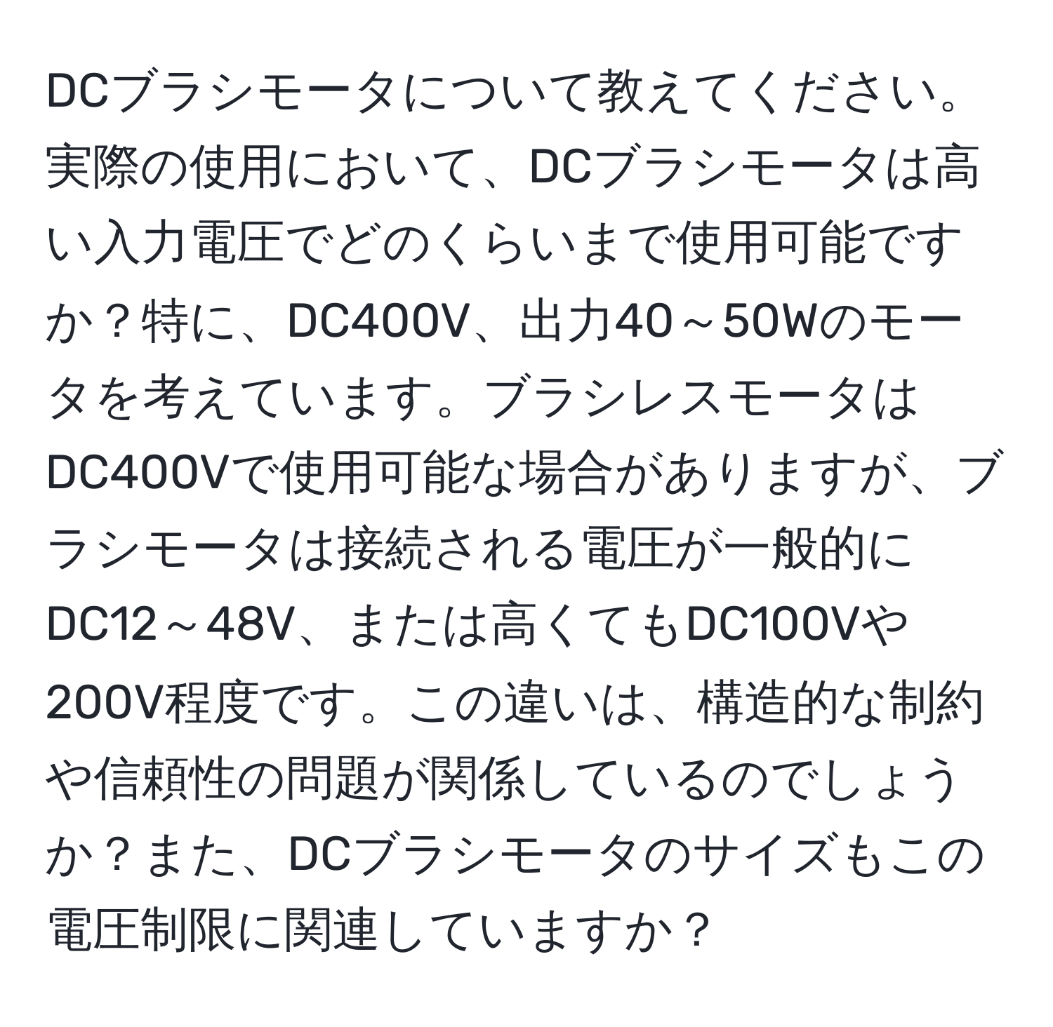 DCブラシモータについて教えてください。実際の使用において、DCブラシモータは高い入力電圧でどのくらいまで使用可能ですか？特に、DC400V、出力40～50Wのモータを考えています。ブラシレスモータはDC400Vで使用可能な場合がありますが、ブラシモータは接続される電圧が一般的にDC12～48V、または高くてもDC100Vや200V程度です。この違いは、構造的な制約や信頼性の問題が関係しているのでしょうか？また、DCブラシモータのサイズもこの電圧制限に関連していますか？