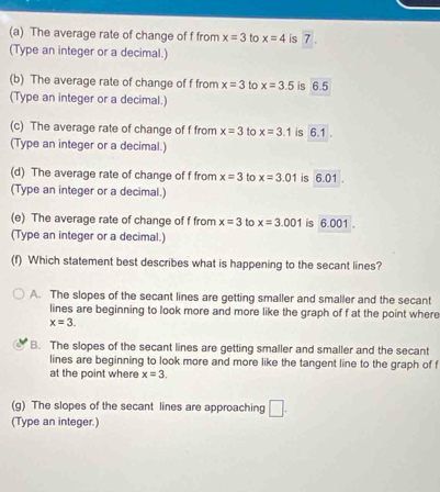 The average rate of change of f from x=3 to x=4 is 7.
(Type an integer or a decimal.)
(b) The average rate of change of f from x=3 to x=3.5 is 6.5
(Type an integer or a decimal.)
(c) The average rate of change of f from x=3 to x=3.1 is 6.1.
(Type an integer or a decimal.)
(d) The average rate of change of f from x=3 to x=3.01 is 6.01.
(Type an integer or a decimal.)
(e) The average rate of change of f from x=3 to x=3.001 is 6.001.
(Type an integer or a decimal.)
(f) Which statement best describes what is happening to the secant lines?
A. The slopes of the secant lines are getting smaller and smaller and the secant
lines are beginning to look more and more like the graph of f at the point where
x=3.
B. The slopes of the secant lines are getting smaller and smaller and the secant
lines are beginning to look more and more like the tangent line to the graph of f
at the point where x=3. 
(g) The slopes of the secant lines are approaching □. 
(Type an integer.)