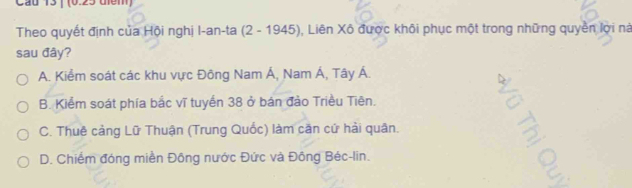 Cau 15 | (0.25 diểm)
Theo quyết định của Hội nghị I-an-ta (2 - 1945), Liên Xô được khôi phục một trong những quyền lợi nà
sau đây?
A. Kiểm soát các khu vực Đông Nam Á, Nam Á, Tây Á.
B. Kiểm soát phía bắc vĩ tuyến 38 ở bán đảo Triều Tiên.
C. Thuê cảng Lữ Thuận (Trung Quốc) làm căn cứ hải quân.
D. Chiếm đóng miền Đông nước Đức và Đông Béc-lin.
C