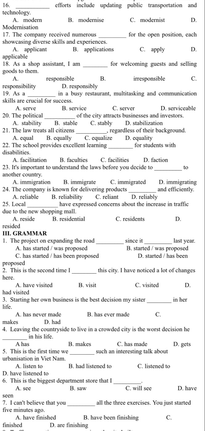 efforts include updating public transportation and
technology.
A. modern B. modernise C. modernist D.
Modernisation
17. The company received numerous _for the open position, each
showcasing diverse skills and experiences.
A. applicant B. applications C. apply D.
applicable
18. As a shop assistant, I am _for welcoming guests and selling
goods to them.
A. responsible B. irresponsible C.
responsibility D. responsibly
19. As a _in a busy restaurant, multitasking and communication
skills are crucial for success.
A. serve B. service C. server D. serviceable
20. The political _of the city attracts businesses and investors.
A. stability B. stable C. stably D. stabilization
21. The law treats all citizens _, regardless of their background.
A. equal B. equally C. equalize D. equality
_
22. The school provides excellent learning for students with
disabilities.
A. facilitation B. faculties C. facilities D. faction
23. It's important to understand the laws before you decide to _to
another country.
A. immigration B. immigrate C. immigrated D. immigrating
24. The company is known for delivering products_ and efficiently.
A. reliable B. reliability C. reliant D. reliably
25. Local_ have expressed concerns about the increase in traffic
due to the new shopping mall.
A. reside B. residential C. residents D.
resided
III. GRAMMAR
1. The project on expanding the road _since it last year.
A. has started / was proposed B. started / was proposed
C. has started / has been proposed D. started / has been
proposed
_
2. This is the second time I this city. I have noticed a lot of changes
here.
A. have visited B. visit C. visited D.
had visited
3. Starting her own business is the best decision my sister _in her
life.
A. has never made B. has ever made C.
makes D. had
4. Leaving the countryside to live in a crowded city is the worst decision he
_
in his life.
A has B. makes C. has made D. gets
5. This is the first time we _such an interesting talk about
urbanisation in Viet Nam.
A. listen to B. had listened to C. listened to
D. have listened to
6. This is the biggest department store that I_
A. see B. saw C. will see D. have
seen
7. I can't believe that you _all the three exercises. You just started
five minutes ago.
A. have finished B. have been finishing C.
finished D. are finishing