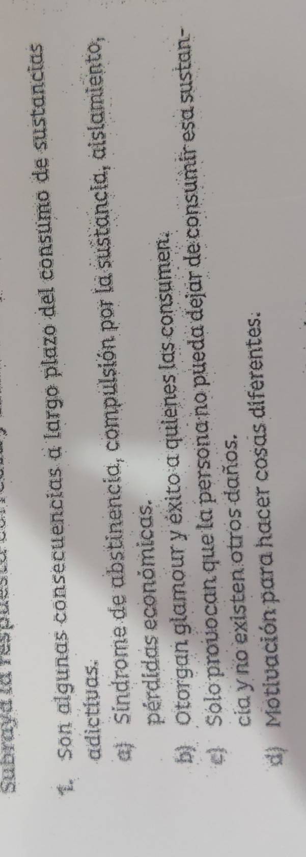 Subraya la respuestats
1. Son algunas consecuencias a largo plazo del consumo de sustancias
adictivas.
a) Sindrome de abstinencia, compulsión por la sustancia, aislamiento,
pérdidas económicas.
b) Otorgan glamour y éxito a quienes las consumen.
c Solo provocan que la persona no pueda dejar de consumir esa sustan-
cia y no existen otros daños.
d) Motivación para hacer cosas diferentes.