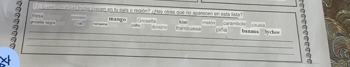 Cuales de estas frutas crecen en tu país o región? ¿ Hay otras que no aparecen en esta lista?
fresa pomelo mango Grosella
groseila negra cal nectarina palta durazno frambuesa kiwi melón carambola banana ciruela
_piña lychee
_
_