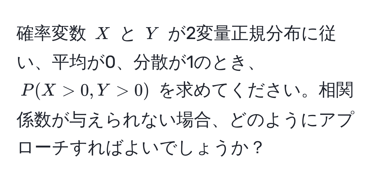 確率変数 $X$ と $Y$ が2変量正規分布に従い、平均が0、分散が1のとき、$P(X > 0, Y > 0)$ を求めてください。相関係数が与えられない場合、どのようにアプローチすればよいでしょうか？