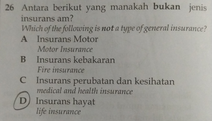 Antara berikut yang manakah bukan jenis
insurans am?
Which of the following is not a type of general insurance?
A Insurans Motor
Motor Insurance
B Insurans kebakaran
Fire insurance
C Insurans perubatan dan kesihatan
medical and health insurance
D Insurans hayat
life insurance