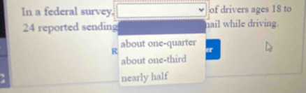 In a federal survey. of drivers ages 18 to
24 reported sending nail while driving.
about one-quarter
R
er
about one-third
nearly half