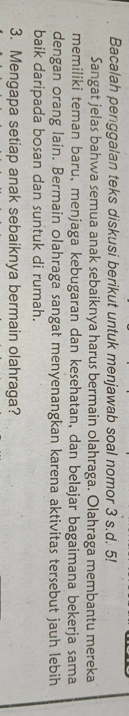 Bacalah penggalan teks diskusi berikut untuk menjawab soal nomor 3 s.d. 5! 
Sangat jelas bahwa semua anak sebaiknya harus bermain olahraga. Olahraga membantu mereka 
memiliki teman baru, menjaga kebugaran dan kesehatan, dan belajar bagaimana bekerja sama 
dengan orang lain. Bermain olahraga sangat menyenangkan karena aktivitas tersebut jauh lebih 
baik daripada bosan dan suntuk di rumah. 
3. Mengapa setiap anak sebaiknya bermain olahraga?